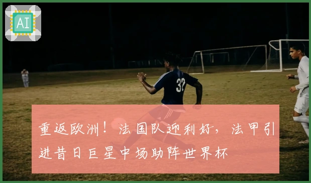 重返欧洲！法国队迎利好，法甲引进昔日巨星中场助阵世界杯
