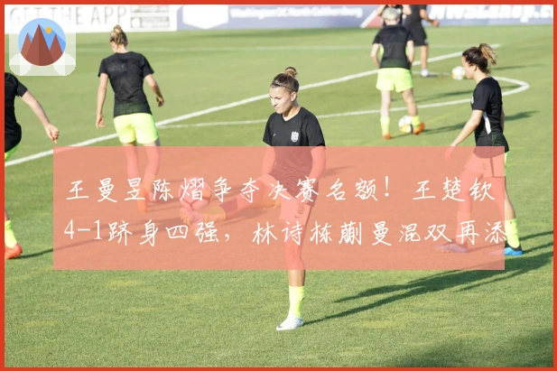 王曼昱陈熠争夺决赛名额！王楚钦4-1跻身四强，林诗栋蒯曼混双再添一胜