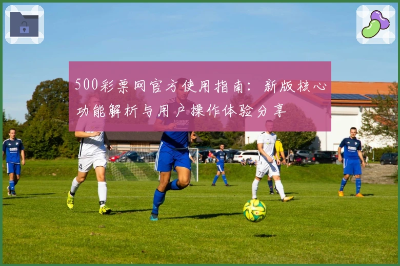 500彩票网官方使用指南：新版核心功能解析与用户操作体验分享