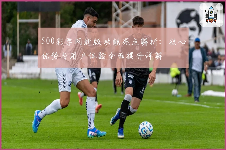 500彩票网新版功能亮点解析：核心优势与用户体验全面提升详解