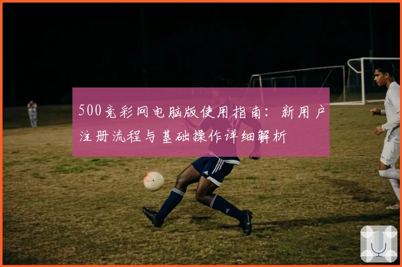 500竞彩网电脑版使用指南：新用户注册流程与基础操作详细解析