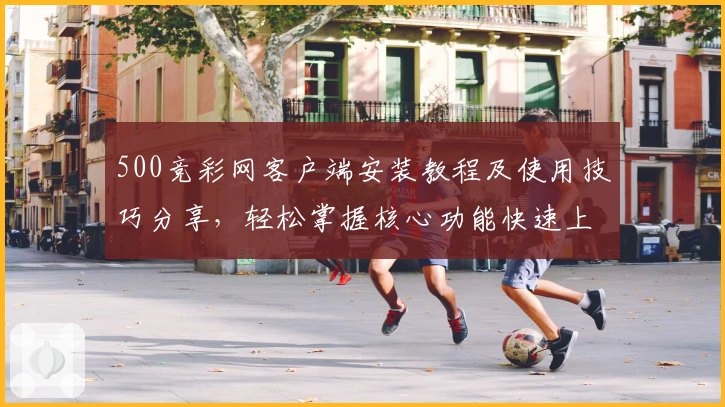 500竞彩网客户端安装教程及使用技巧分享,轻松掌握核心功能快速上手