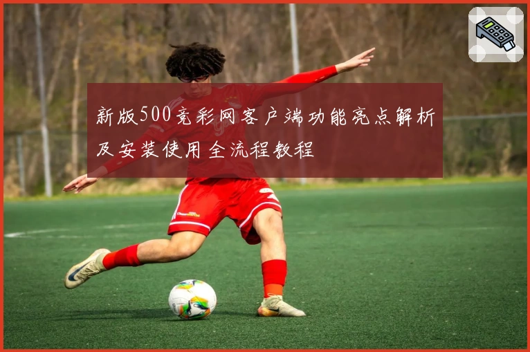 新版500竞彩网客户端功能亮点解析及安装使用全流程教程