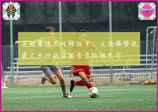 英超桑德兰对阵纽卡：主场强势逆袭之王迎战体能告急防线失守