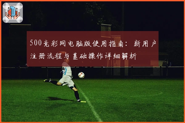 500竞彩网电脑版使用指南：新用户注册流程与基础操作详细解析