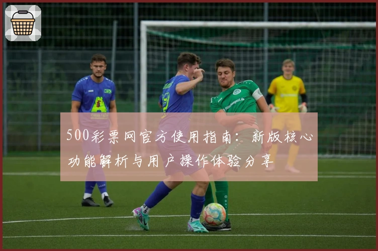 500彩票网官方使用指南:新版核心功能解析与用户操作体验分享