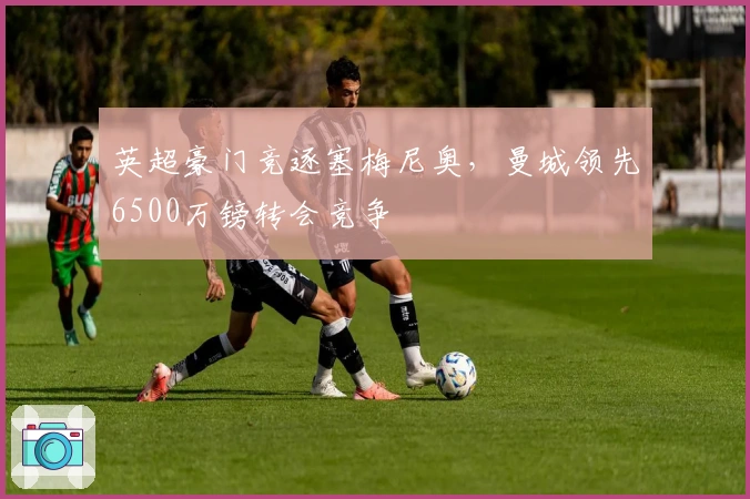 英超豪门竞逐塞梅尼奥，曼城领先6500万镑转会竞争