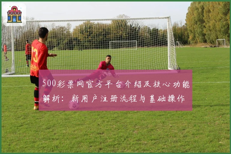 500彩票网官方平台介绍及核心功能解析：新用户注册流程与基础操作指南