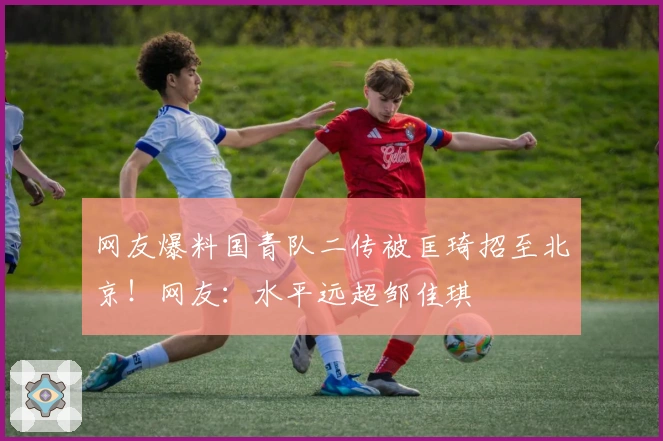 网友爆料国青队二传被匡琦招至北京！网友：水平远超邹佳琪