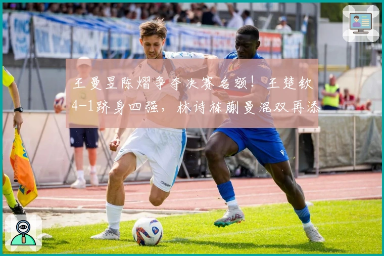 王曼昱陈熠争夺决赛名额！王楚钦4-1跻身四强，林诗栋蒯曼混双再添一胜