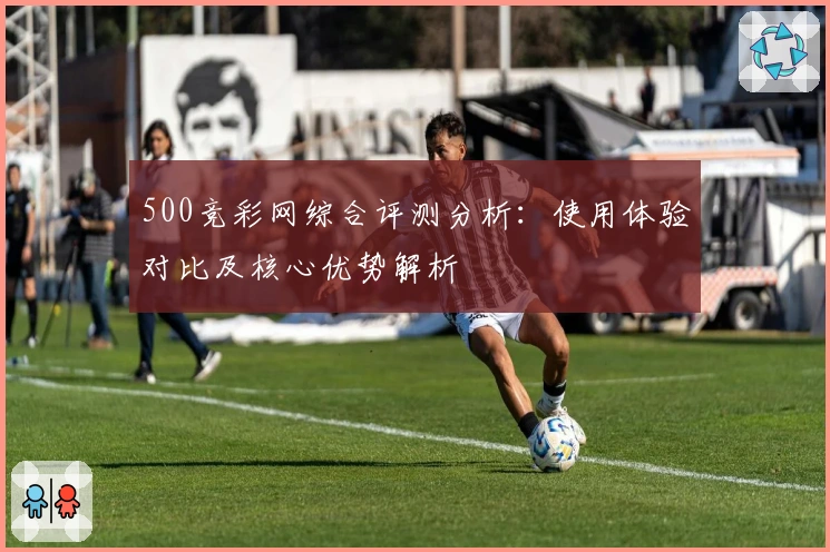 500竞彩网综合评测分析：使用体验对比及核心优势解析