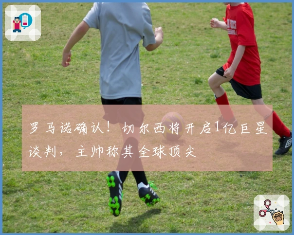 罗马诺确认！切尔西将开启1亿巨星谈判，主帅称其全球顶尖