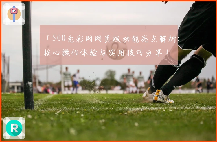 「500竞彩网网页版功能亮点解析：核心操作体验与实用技巧分享」