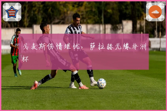 戈麦斯伤情堪忧，萨拉赫无缘非洲杯